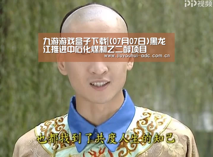 九游游戏盒子下载|(07月07日)黑龙江推进中石化煤制乙二醇项目
